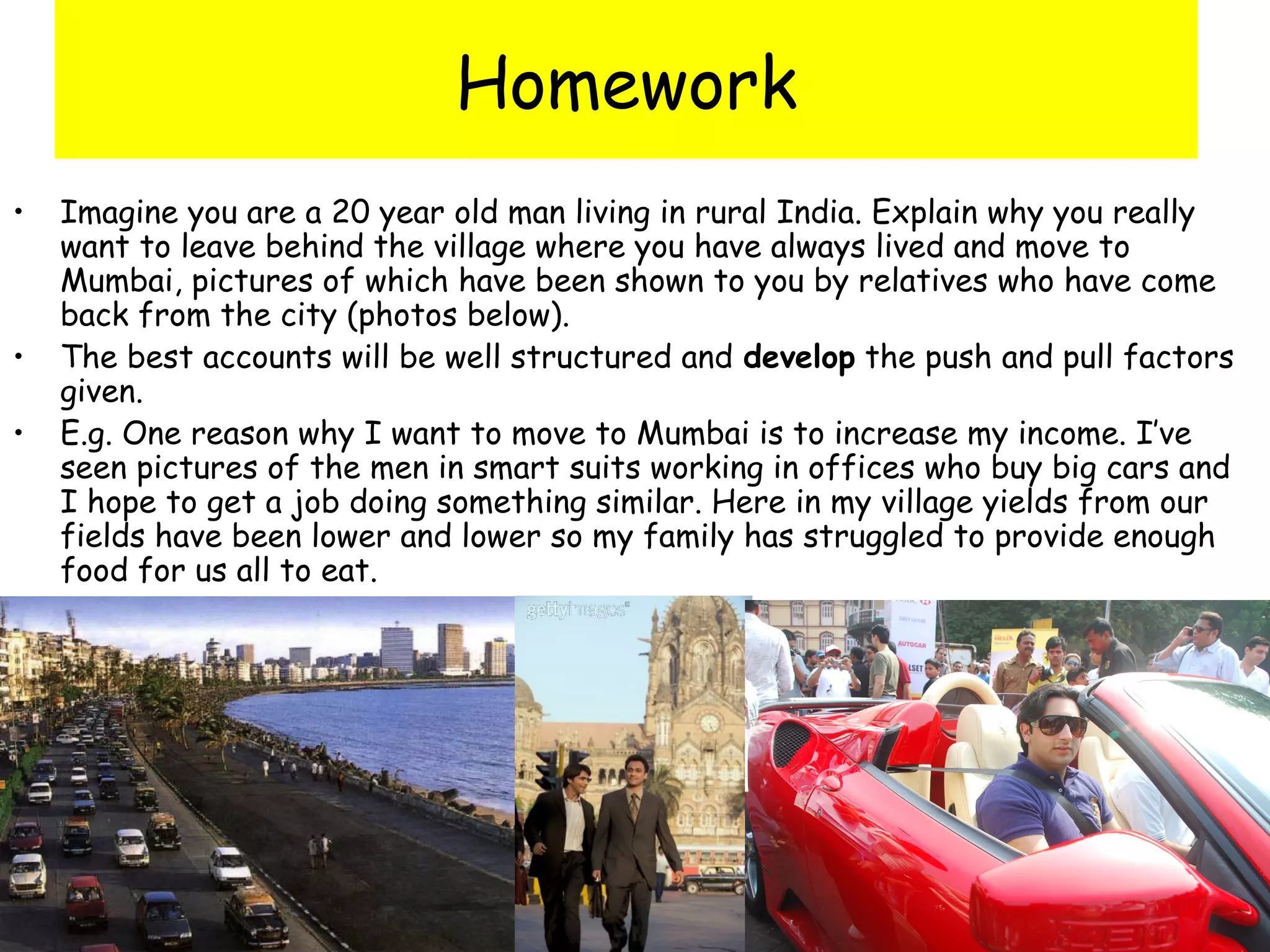 Homework
• Imagine you are a 20 year old man living in rural India. Explain why you really
want to leave behind the village where you have always lived and move to
Mumbai, pictures of which have been shown to you by relatives who have come
back from the city (photos below).
• The best accounts will be well structured and develop the push and pull factors
given.
• E.g. One reason why I want to move to Mumbai is to increase my income. I’ve
seen pictures of the men in smart suits working in offices who buy big cars and
I hope to get a job doing something similar. Here in my village yields from our
fields have been lower and lower so my family has struggled to provide enough
food for us all to eat.
 