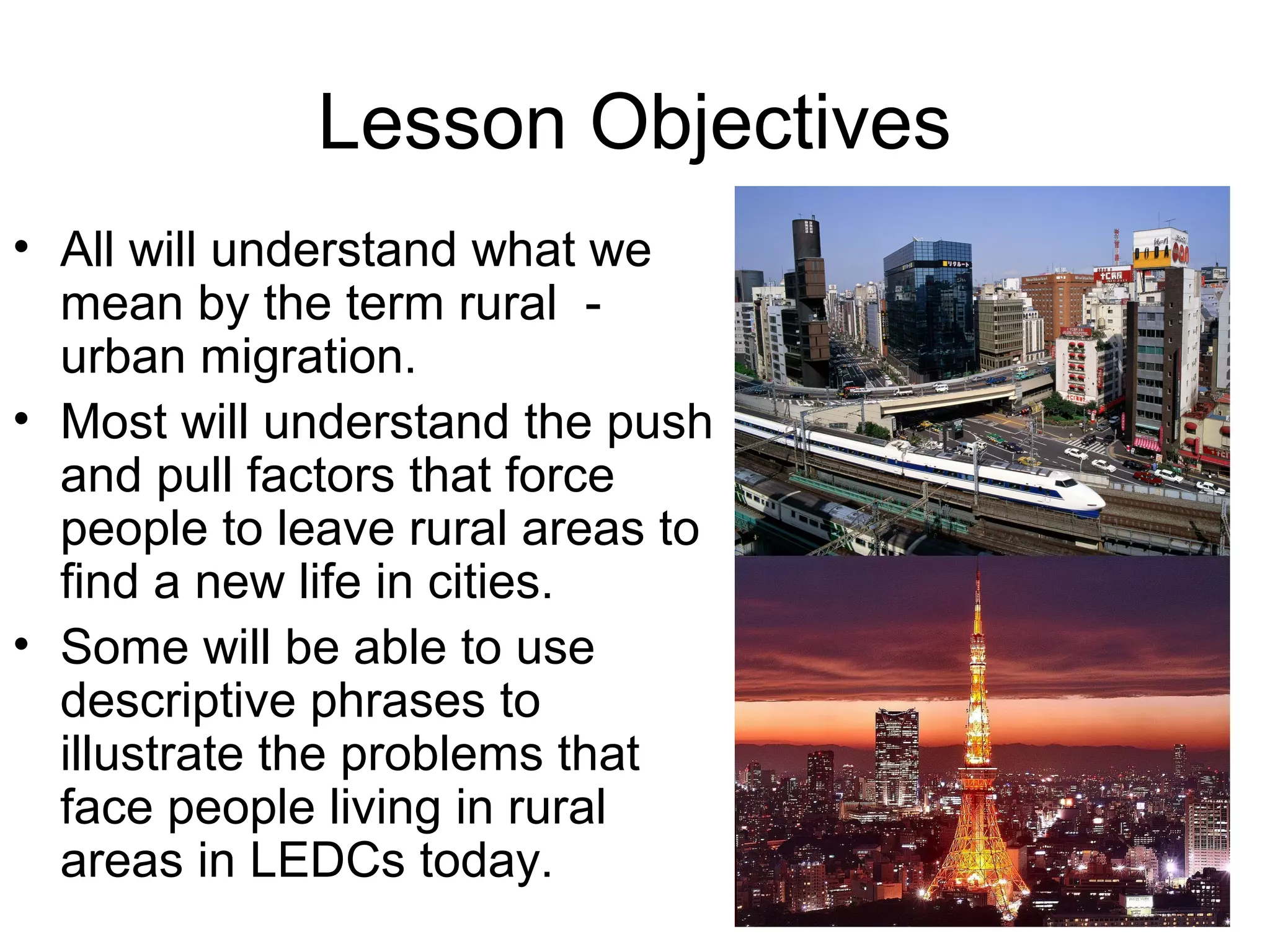 Lesson Objectives
• All will understand what we
mean by the term rural -
urban migration.
• Most will understand the push
and pull factors that force
people to leave rural areas to
find a new life in cities.
• Some will be able to use
descriptive phrases to
illustrate the problems that
face people living in rural
areas in LEDCs today.
 
