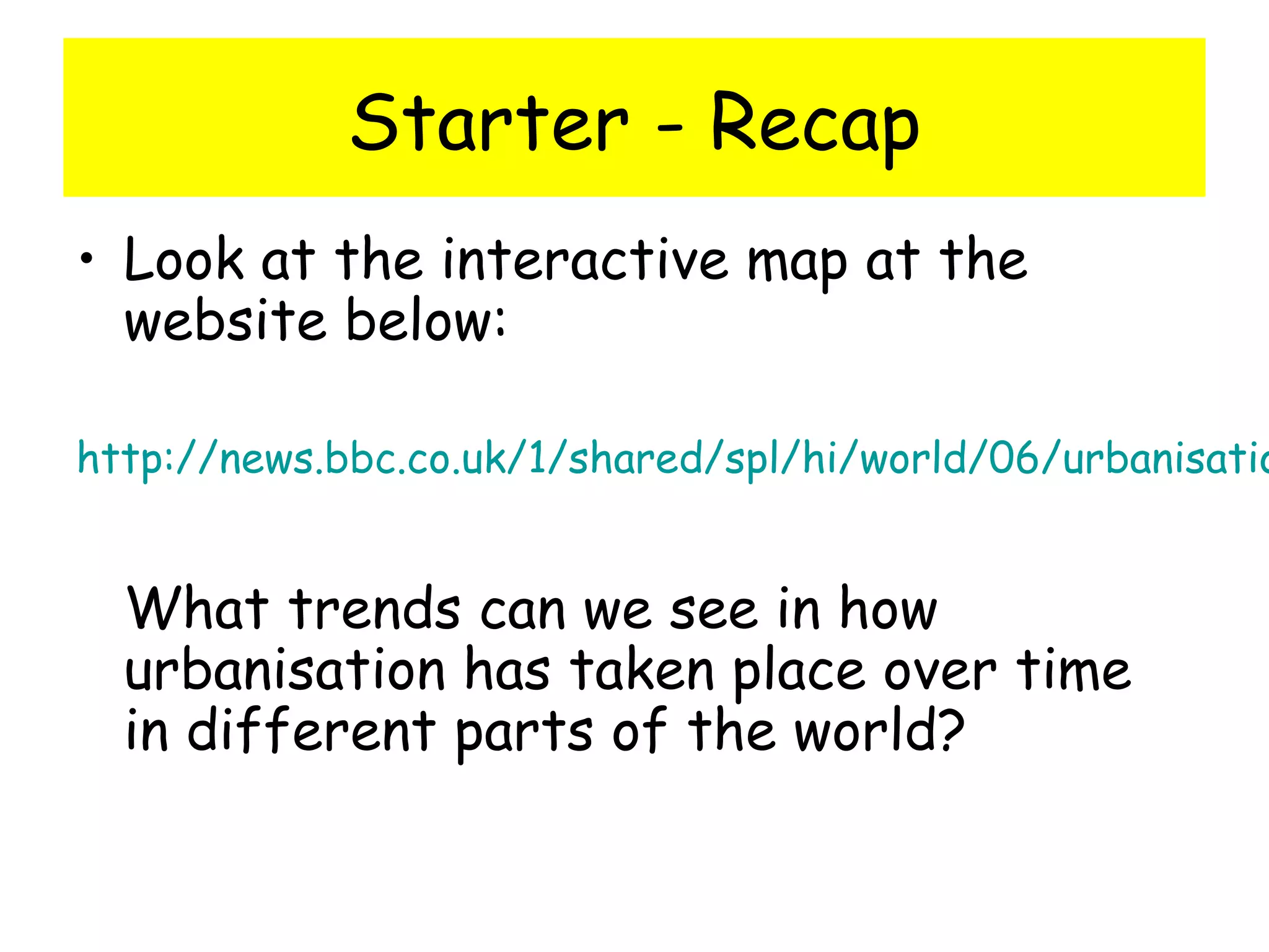 Starter - Recap
• Look at the interactive map at the
website below:
http://news.bbc.co.uk/1/shared/spl/hi/world/06/urbanisatio
What trends can we see in how
urbanisation has taken place over time
in different parts of the world?
 