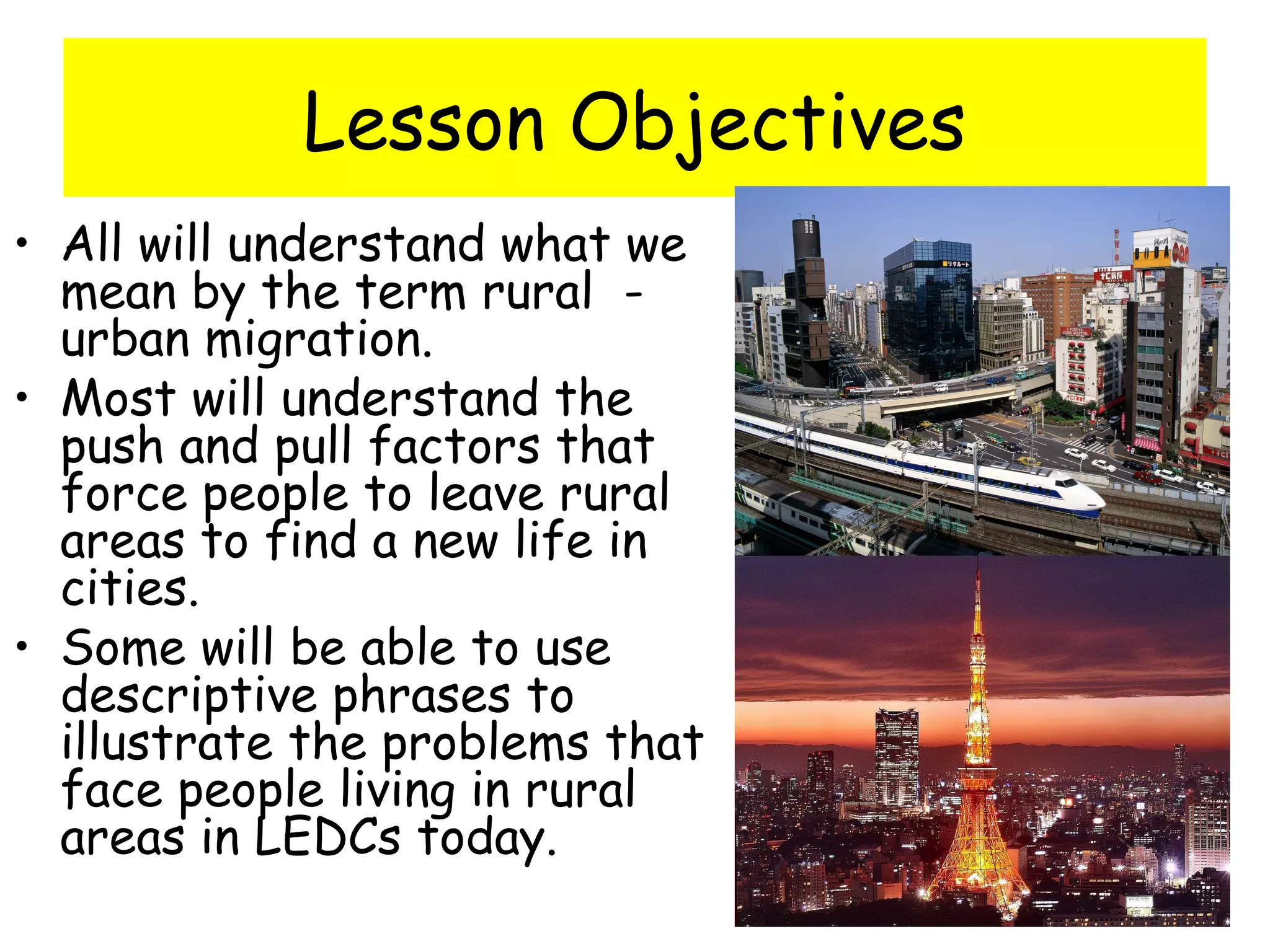 Lesson Objectives
• All will understand what we
mean by the term rural -
urban migration.
• Most will understand the
push and pull factors that
force people to leave rural
areas to find a new life in
cities.
• Some will be able to use
descriptive phrases to
illustrate the problems that
face people living in rural
areas in LEDCs today.
 