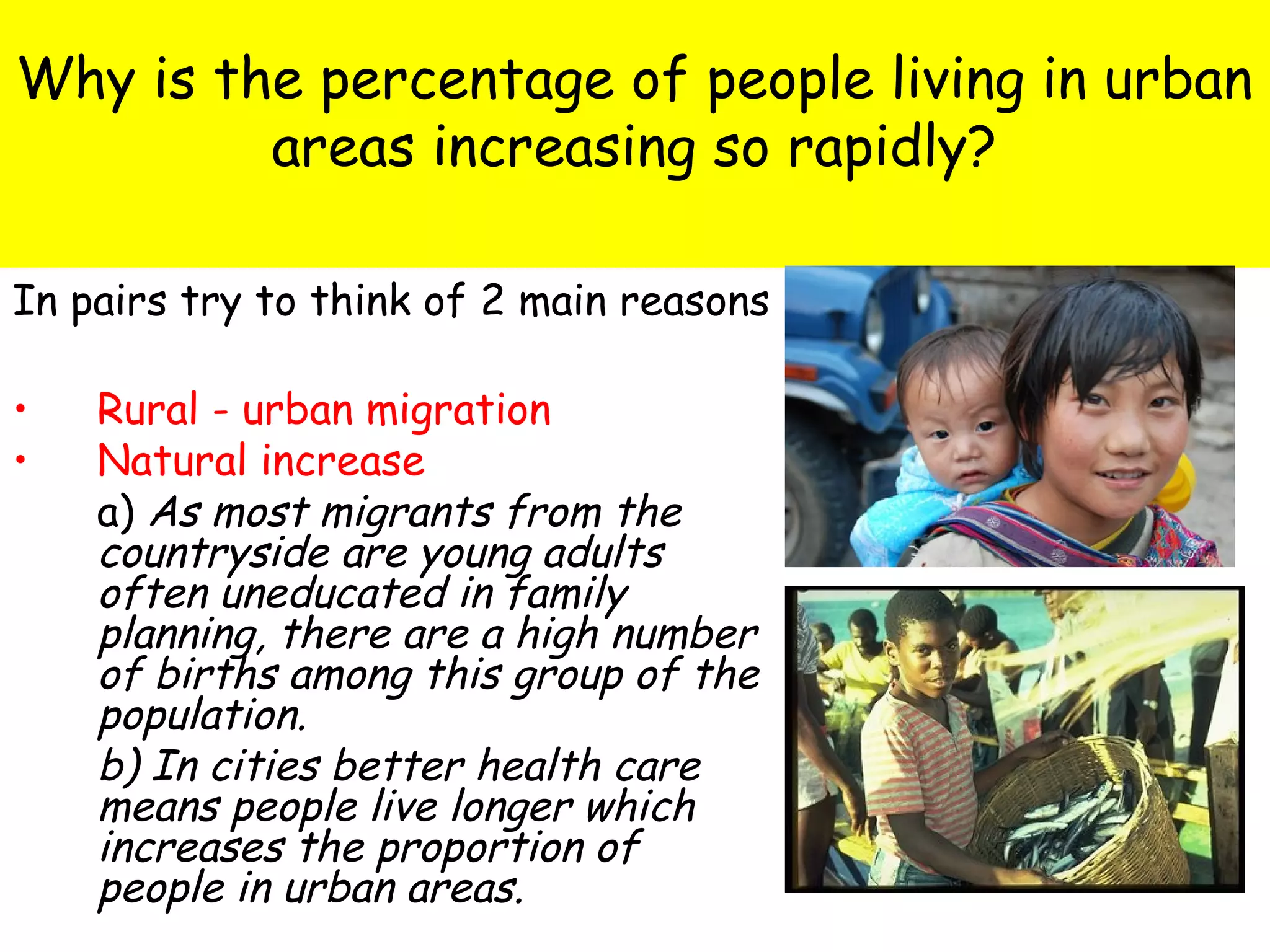 Why is the percentage of people living in urban
areas increasing so rapidly?
In pairs try to think of 2 main reasons
• Rural - urban migration
• Natural increase
a) As most migrants from the
countryside are young adults
often uneducated in family
planning, there are a high number
of births among this group of the
population.
b) In cities better health care
means people live longer which
increases the proportion of
people in urban areas.
 