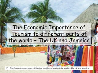 The Economic Importance of
Tourism to different parts of
the world – The UK and Jamaica
LO : The Economic Importance of Tourism to different parts of the world – The UK and Jamaica
 