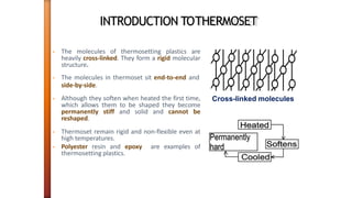 INTRODUCTION TOTHERMOSET
• The molecules of thermosetting plastics are
heavily cross-linked. They form a rigid molecular
structure.
• The molecules in thermoset sit end-to-end and
side-by-side.
• Although they soften when heated the first time,
which allows them to be shaped they become
permanently stiff and solid and cannot be
reshaped.
• Thermoset remain rigid and non-flexible even at
high temperatures.
• Polyester resin and epoxy are examples of
thermosetting plastics.
Cross-linked molecules
 
