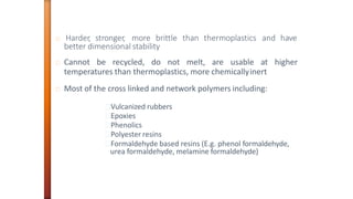Harder, stronger, more brittle than thermoplastics and have
better dimensional stability
Cannot be recycled, do not melt, are usable at higher
temperatures than thermoplastics, more chemicallyinert
Most of the cross linked and network polymers including:
Vulcanized rubbers
Epoxies
Phenolics
Polyester resins
Formaldehyde based resins (E.g. phenol formaldehyde,
urea formaldehyde, melamine formaldehyde)
 