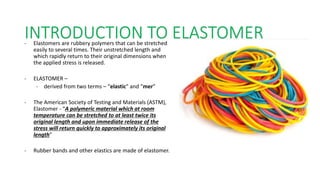 INTRODUCTION TO ELASTOMER
• Elastomers are rubbery polymers that can be stretched
easily to several times. Their unstretched length and
which rapidly return to their original dimensions when
the applied stress is released.
• ELASTOMER –
• derived from two terms – “elastic” and “mer”
• The American Society of Testing and Materials (ASTM),
Elastomer - “A polymeric material which at room
temperature can be stretched to at least twice its
original length and upon immediate release of the
stress will return quickly to approximately its original
length"
• Rubber bands and other elastics are made of elastomer.
 