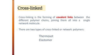 Cross-linked
Cross-linking is the forming of covalent links between the
different polymer chains, joining them all into a single
network molecule.
There are two types of cross-linked or network polymers:
Thermoset
Elastomer
 