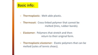 • Thermoplastic: Melt-able plastic.
• Thermoset: Cross-linked polymer that cannot be
melted (tires, rubber bands).
• Elastomer: Polymers that stretch and then
return to their original form.
• Thermoplastic elastomer: Elastic polymers that can be
melted (soles of tennis shoes).
Basic info:
 