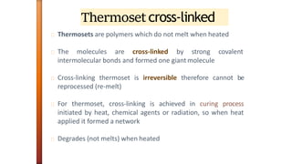 Thermosetcross-linked
Thermosets are polymers which do not melt when heated
The molecules are cross-linked by strong covalent
intermolecular bonds and formed one giant molecule
Cross-linking thermoset is irreversible therefore cannot be
reprocessed (re-melt)
For thermoset, cross-linking is achieved in curing process
initiated by heat, chemical agents or radiation, so when heat
applied it formed a network
Degrades (not melts) when heated
 