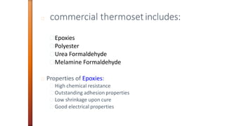 commercial thermosetincludes:
Epoxies
Polyester
Urea Formaldehyde
Melamine Formaldehyde
Properties of Epoxies:
High chemical resistance
Outstanding adhesion properties
Low shrinkage upon cure
Good electrical properties
 