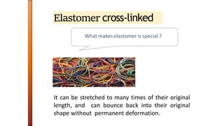 Elastomer cross-linked
What makes elastomer is special ?
It can be stretched to many times of their original
length, and can bounce back into their original
shape without permanent deformation.
 