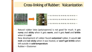 Cross-linking ofRubber: Vulcanization
Natural rubber latex (polyisoprene) is not good for much. It gets
runny and sticky when it gets warm, and it gets hard and brittle
when it is cold
New development of rubber found vulcanized rubber. It would not
melt and not sticky when it was heated, or won’t get brittle when
left outside in cold temperature
Rubber = Elastomer
 