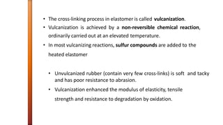 • The cross-linking process in elastomer is called vulcanization.
• Vulcanization is achieved by a non-reversible chemical reaction,
ordinarily carried out at an elevated temperature.
• In most vulcanizing reactions, sulfur compounds are added to the
heated elastomer
• Unvulcanized rubber (contain very few cross-links) is soft and tacky
and has poor resistance to abrasion.
• Vulcanization enhanced the modulus of elasticity, tensile
strength and resistance to degradation by oxidation.
 