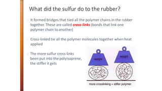It formed bridges that tied all the polymer chains in the rubber
together. These are called cross-links (bonds that link one
polymer chain to another)
Cross-linked tie all the polymer molecules together when heat
applied
The more sulfur cross-links
been put into the polyisoprene,
the stiffer it gets
What did the sulfur do to the rubber?
 