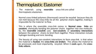 Thermoplastic Elastomer
The materials using reversible cross-link are called
thermoplastic elastomers
Normal cross-linked polymers (thermoset) cannot be recycled because they do
not melt because the cross-links tie all the polymer chains together, making it
impossible for the material to flow .
This is where the reversible cross-link comes in. Normal cross- links are
covalent, chemically bonding the polymer chains together into one molecule.
So, the reversible crosslink uses non-covalent, or secondary interactions
between the polymer chains to bind them together. These interaction include
hydrogen bonding and ionic bonding
The beauty of using non-covalent interactions to form cross-link is that when
the material is heated, the cross-links are broken. This allows the material to
be processed, and most importantly, recycled. When it cools again, the cross-
links reform.
 