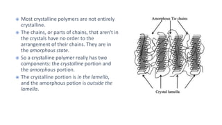  Most crystalline polymers are not entirely
crystalline.
 The chains, or parts of chains, that aren't in
the crystals have no order to the
arrangement of their chains. They are in
the amorphous state.
 So a crystalline polymer really has two
components: the crystalline portion and
the amorphous portion.
 The crystalline portion is in the lamella,
and the amorphous potion is outside the
lamella.
 