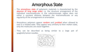 Amorphous State
• The amorphous state of polymeric materials is characterized by the
absence of long range order, i.e. the structure arrangement of the
individual macromolecules in the submicroscopic region does not
either a constant distance between the macromolecules or any
regularity of the arrangement or orientation.
• Amorphous polymers appear random and jumbled when allowed to
cool in a relaxed state. They appear very similarly to their molten state,
only the molecules are closer together.
• They can be described as being similar to a large pot of
spaghetti/ramen noodles.
 