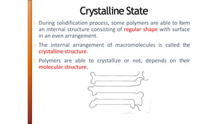 Crystalline State
During solidification process, some polymers are able to form
an internal structure consisting of regular shape with surface
in an even arrangement.
The internal arrangement of macromolecules is called the
crystalline structure.
Polymers are able to crystallize or not, depends on their
molecular structure.
 