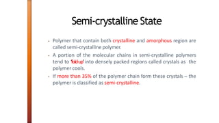Semi-crystalline State
• Polymer that contain both crystalline and amorphous region are
called semi-crystalline polymer.
• A portion of the molecular chains in semi-crystalline polymers
tend to ‘fold-up’ into densely packed regions called crystals as the
polymer cools.
• If more than 35% of the polymer chain form these crystals – the
polymer is classified as semi-crystalline.
 