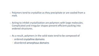 • Polymers tend to crystallize as they precipitate or are cooled from a
melt.
• Acting to inhibit crystallization are polymers with large molecules.
Complicated and irregular shapes prevent efficient packing into
ordered structures.
• As a result, polymers in the solid state tend to be composed of
▫ ordered crystalline domains
▫ disordered amorphous domains
 