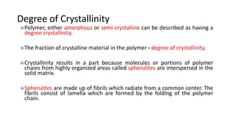 Degree of Crystallinity
Polymer, either amorphous or semi-crystalline can be described as having a
degree crystallinity.
The fraction of crystalline material in the polymer – degree of crystallinity.
Crystallinity results in a part because molecules or portions of polymer
chains from highly organized areas called spherulites are interspersed in the
solid matrix.
Spherulites are made up of fibrils which radiate from a common center. The
fibrils consist of lamella which are formed by the folding of the polymer
chain.
 