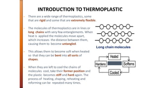 INTRODUCTION TO THERMOPLASTIC
• There are a wide range of thermoplastics, some
that are rigid and some that are extremely flexible.
• The molecules of thermoplastics are in lines or
long chains with very few entanglements. When
heat is applied the molecules move apart,
which increases the distance between them,
causing them to become untangled.
Long chain molecules
• This allows them to become soft when heated
so that they can be bent into all sorts of
shapes.
• When they are left to cool the chains of
molecules cool, take their former position and
the plastic becomes stiff and hard again. The
process of heating, shaping, reheating and
reforming can be repeated many times.
 