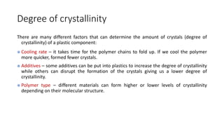 Degree of crystallinity
There are many different factors that can determine the amount of crystals (degree of
crystallinity) of a plastic component:
 Cooling rate – it takes time for the polymer chains to fold up. If we cool the polymer
more quicker, formed fewer crystals.
 Additives – some additives can be put into plastics to increase the degree of crystallinity
while others can disrupt the formation of the crystals giving us a lower degree of
crystallinity.
 Polymer type – different materials can form higher or lower levels of crystallinity
depending on their molecular structure.
 