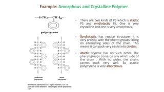 Example: Amorphous and Crystalline Polymer
• There are two kinds of PS which is atactic
PS and syndiotactic PS. One is very
crystalline and one is very amorphous.
• Syndiotactic has regular structure. It is
very orderly, with the phenyl groups falling
on alternating sides of the chain. This
means it can pack very easily into crystals.
• Atactic styrene has no such order. The
phenyl groups come on any which side of
the chain . With no order, the chains
cannot pack very well. So atactic
polystyrene is very amorphous.
 