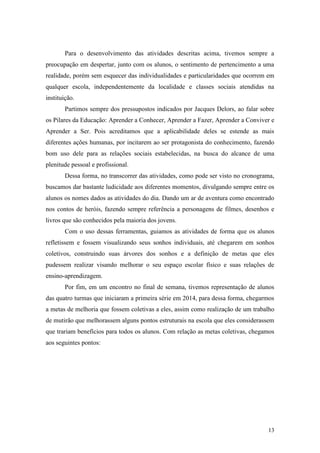 13
Para o desenvolvimento das atividades descritas acima, tivemos sempre a
preocupação em despertar, junto com os alunos, o sentimento de pertencimento a uma
realidade, porém sem esquecer das individualidades e particularidades que ocorrem em
qualquer escola, independentemente da localidade e classes sociais atendidas na
instituição.
Partimos sempre dos pressupostos indicados por Jacques Delors, ao falar sobre
os Pilares da Educação: Aprender a Conhecer, Aprender a Fazer, Aprender a Conviver e
Aprender a Ser. Pois acreditamos que a aplicabilidade deles se estende as mais
diferentes ações humanas, por incitarem ao ser protagonista do conhecimento, fazendo
bom uso dele para as relações sociais estabelecidas, na busca do alcance de uma
plenitude pessoal e profissional.
Dessa forma, no transcorrer das atividades, como pode ser visto no cronograma,
buscamos dar bastante ludicidade aos diferentes momentos, divulgando sempre entre os
alunos os nomes dados as atividades do dia. Dando um ar de aventura como encontrado
nos contos de heróis, fazendo sempre referência a personagens de filmes, desenhos e
livros que são conhecidos pela maioria dos jovens.
Com o uso dessas ferramentas, guiamos as atividades de forma que os alunos
refletissem e fossem visualizando seus sonhos individuais, até chegarem em sonhos
coletivos, construindo suas árvores dos sonhos e a definição de metas que eles
pudessem realizar visando melhorar o seu espaço escolar físico e suas relações de
ensino-aprendizagem.
Por fim, em um encontro no final de semana, tivemos representação de alunos
das quatro turmas que iniciaram a primeira série em 2014, para dessa forma, chegarmos
a metas de melhoria que fossem coletivas a eles, assim como realização de um trabalho
de mutirão que melhorassem alguns pontos estruturais na escola que eles considerassem
que trariam benefícios para todos os alunos. Com relação as metas coletivas, chegamos
aos seguintes pontos:
 