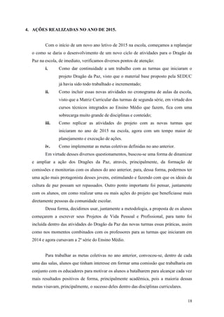 18
4. AÇÕES REALIZADAS NO ANO DE 2015.
Com o início de um novo ano letivo de 2015 na escola, começamos a replanejar
o como se daria o desenvolvimento de um novo ciclo de atividades para o Dragão da
Paz na escola, de imediato, verificamos diversos pontos de atenção:
i. Como dar continuidade a um trabalho com as turmas que iniciaram o
projeto Dragão da Paz, visto que o material base proposto pela SEDUC
já havia sido todo trabalhado e incrementado;
ii. Como incluir essas novas atividades no cronograma de aulas da escola,
visto que a Matriz Curricular das turmas de segunda série, em virtude dos
cursos técnicos integrados ao Ensino Médio que fazem, fica com uma
sobrecarga muito grande de disciplinas e conteúdo;
iii. Como replicar as atividades do projeto com as novas turmas que
iniciaram no ano de 2015 na escola, agora com um tempo maior de
planejamento e execução de ações.
iv. Como implementar as metas coletivas definidas no ano anterior.
Em virtude desses diversos questionamentos, buscou-se uma forma de dinamizar
e ampliar a ação dos Dragões da Paz, através, principalmente, da formação de
comissões e monitorias com os alunos do ano anterior, para, dessa forma, podermos ter
uma ação mais protagonista desses jovens, estimulando e fazendo com que os ideais da
cultura de paz possam ser repassados. Outro ponto importante foi pensar, juntamente
com os alunos, em como realizar uma ou mais ações do projeto que beneficiasse mais
diretamente pessoas da comunidade escolar.
Dessa forma, decidimos usar, juntamente a metodologia, a proposta de os alunos
começarem a escrever seus Projetos de Vida Pessoal e Profissional, para tanto foi
incluída dentro das atividades do Dragão da Paz das novas turmas essas práticas, assim
como nos momentos combinados com os professores para as turmas que iniciaram em
2014 e agora cursavam a 2ª série do Ensino Médio.
Para trabalhar as metas coletivas no ano anterior, convocou-se, dentro de cada
uma das salas, alunos que tinham interesse em formar uma comissão que trabalharia em
conjunto com os educadores para motivar os alunos a batalharem para alcançar cada vez
mais resultados positivos de forma, principalmente acadêmica, pois a maioria dessas
metas visavam, principalmente, o sucesso deles dentro das disciplinas curriculares.
 