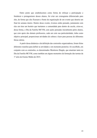 19
Outro ponto que estabelecemos como forma de reforçar a participação e
fortalecer o protagonismo desses alunos, foi criar um cronograma diferenciado para
eles, de forma que eles ficassem a frente da organização de um evento que duraria um
final de semana inteiro. Dentro desse evento, tivemos então pensado, juntamente com
eles em tirar um horário que traríamos a comunidade para dentro da escola, criou-se,
dessa forma, o Dia da Família MCVM, com ações pensadas inicialmente pelos alunos,
que com apoio dos demais professores, cada um com sua particularidade, tinha como
objetivo principal, proporcionar atividades de cultura e lazer para pessoas de diferentes
faixas etárias.
A partir dessa dinâmica e da definição das comissões organizadoras, foram feitas
diferentes reuniões para definir as atividades e em momento posterior, foi escolhido, em
conjunto com as comissões, os denominados Monitores Dragão, que atuariam tanto no
Dia da Família MCVM, como também em alguns momentos da formação das turmas da
1ª série do Ensino Médio de 2015.
 