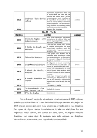 26
09:20
CineDragão – Como Estrelas
na Terra
Objetivamos, a partir desse filme, que
os alunos vejam que todos tem um
potencial que muitas vezes é oculto
por conta de um ponto a melhorar e
da importância da convivência e de
inserir as pessoas para que possamos
ajudar as pessoas a se descobrirem,
assim como nos abrirmos para receber
auxílio nos momentos necessários.
Auditório
12:00 Almoço dos Dragões
Dia 31 – Tarde
Horário Eventos Espaços
13:00
Círculo dos Dragões – Linha
do Conhecimento
Serão feitas perguntas, objetivando
conhecimento do próximo. Todos que
tiverem resposta positiva a questão se
direcionam a linha central
Grama
13:20
A Divisão dos Dragões das
Montanhas
Cada sala será dividida em 4 grupos
de trabalho diferenciados, por uma
nomenclatura específica. A partir dai
serão formados 4 grupos com pessoas
das 4 salas cada
13:30 Os Conselhos Milenares
Cada grupo será dividido em 4
subgrupos para delimitarem ações
para desenvolvimento no transcorrer
do ano e para o Segundo Encontro do
Dragão em novembro
14:00 O Café Milenar dos Dragões
Os subgrupos se reunem novamente,
para decidirem duas ou três ações que
possam ser desenvolvidas pelas salas
Grama
14:20
O Círculo dos Dragões –
Berequetê
Música para ser trabalhada em cada
um dos grupos para despertar mais
confiança em todos do grupo nos seus
membros
14:30
A Grande Assembléia dos
Dragões
Cada grupo irá expor as ações que
pensaram para determinamos o que
será de fato realizado e quais pessoas
podem ficar a frente de cada uma das
ações.
Auditório
15:30 Intervalo – Lanche
15:50 Círculo dos Dragões – Que
Bom, Que Pena, Que Tal
Avaliação do Encontro
Refeitório
16:00 O Vôo dos Dragões Ida para casa
Com o desenvolvimento das atividades no primeiro semestre de 2015, podemos
perceber que muitos alunos da 2ª série do Ensino Médio, que passaram pelo projeto em
2014, estavam ansiosos para saber o que teríamos de novidades com o Jogo Dragão da
Paz, apesar de alguns estarem demasiadamente focados nas disciplinas dos seus
respectivos cursos técnicos, pois durante essa série, temos, na proposta curricular
disciplinas com maior nível de exigência, pois estão entrando nas disciplinas
intermediárias e avançadas do curso, dependendo de cada realidade.
 