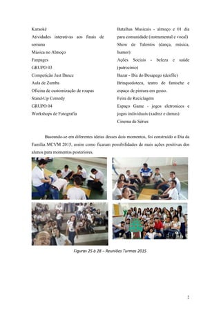 2
Karaokê
Atividades interativas aos finais de
semana
Música no Almoço
Fanpages
GRUPO 03
Competição Just Dance
Aula de Zumba
Oficina de customização de roupas
Stand-Up Comedy
GRUPO 04
Workshops de Fotografia
Batalhas Musicais - almoço e 01 dia
para comunidade (instrumental e vocal)
Show de Talentos (dança, música,
humor)
Ações Sociais - beleza e saúde
(patrocínio)
Bazar - Dia do Desapego (desfile)
Brinquedoteca, teatro de fantoche e
espaço de pintura em gesso.
Feira de Reciclagem
Espaço Game - jogos eletronicos e
jogos individuais (xadrez e damas)
Cinema de Séries
Baseando-se em diferentes ideias desses dois momentos, foi construído o Dia da
Família MCVM 2015, assim como ficaram possibilidades de mais ações positivas dos
alunos para momentos posteriores.
Figuras 25 à 28 – Reuniões Turmas 2015
 