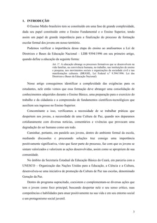 3
1. INTRODUÇÃO
O Ensino Médio brasileiro tem se constituído em uma fase de grande complexidade,
dada seu papel constituído entre o Ensino Fundamental e o Ensino Superior, tendo
assim um papel de grande importância para a finalização do processo de formação
escolar formal dos jovens em nosso território.
Podemos verificar a importância dessa etapa do ensino ao analisarmos a Lei de
Diretrizes e Bases da Educação Nacional – LDB 9394/1996 em seu primeiro artigo,
quando define a educação da seguinte forma:
Art. 1º. A educação abrange os processos formativos que se desenvolvem na
vida familiar, na convivência humana, no trabalho, nas instituições de ensino
e pesquisa, nos movimentos sociais e organizações da sociedade civil e nas
manifestações culturais. (BRASIL, Lei Federal n.º 9.394/1996: Lei das
Diretrizes e Bases da Educação Nacional)
Nesse artigo conseguimos identificar a complexidade das exigências para os
estudantes, nele então vemos que essa formação deve abranger uma consolidação de
conhecimentos adquiridos durante o Ensino Básico, uma preparação para o exercício do
trabalho e da cidadania e a compreensão de fundamentos científicos-tecnológicos que
auxiliem seu ingresso no Ensino Superior.
Concomitante a isso, verificamos a necessidade de se trabalhar práticas que
despertem nos jovens, a necessidade de uma Cultura de Paz, quando nos deparamos
cotidianamente com diversas notícias, comentários e vivências que provocam uma
degradação do ser humano como um todo.
Caminhar, portanto, em paralelo aos jovens, dentro do ambiente formal da escola,
mediando discussões e procurando soluções traz consigo uma importância
positivamente significativa, visto que fazer parte do processo, faz com que os jovens se
sintam valorizados e valorizem as ações desenvolvidas, assim como se apropriem de sua
comunidade.
No âmbito da Secretaria Estadual da Educação Básica do Ceará, em parceria com a
UNESCO – Organização das Nações Unidas para a Educação, a Ciência e a Cultura,
desenvolveu-se uma iniciativa de promoção da Cultura de Paz nas escolas, denominado
Geração da Paz.
Dentro do programa supracitado, coexistem e complementam-se diversas ações que
tem o jovem como foco principal, buscando despertar nele o seu senso crítico, suas
competências e habilidades para atuar positivamente na sua vida e em seu entorno social
e um protagonismo social juvenil.
 