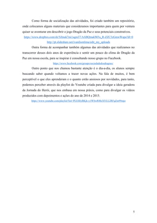 5
Como forma de socialização das atividades, foi criado também um repositório,
onde colocamos alguns materiais que consideramos importantes para quem por ventura
quiser se aventurar em descobrir o jogo Dragão da Paz e seus potenciais construtivos.
https://www.dropbox.com/sh/5ifmuk7mi1agm37/AABQmakWFu_R-ZZC3zGmwWapa?dl=0
http://pt.slideshare.net/ivanilsonlima/edit_my_uploads
Outra forma de acompanhar também algumas das atividades que realizamos no
transcorrer desses dois anos de experiência e sentir um pouco do clima do Dragão da
Paz em nossa escola, para se inspirar é consultando nosso grupo no Facebook.
https://www.facebook.com/groups/sociedadedosdragoes/
Outro ponto que nos chamou bastante atenção é o dia-a-dia, os alunos sempre
buscando saber quando voltamos a trazer novas ações. Na fala de muitos, é bem
perceptível o que eles aprenderam e o quanto estão ansiosos por novidades, para tanto,
podemos perceber através da playlist do Youtube criada para divulgar a ideia geradora
da Jornada do Herói, que nos embasa em nossa práxis, como para divulgar os vídeos
produzidos com depoimentos e ações do ano de 2014 e 2015.
https://www.youtube.com/playlist?list=PLEHlyBKjk-y1WSwRMzXYLL2RFqZm99mjo
 