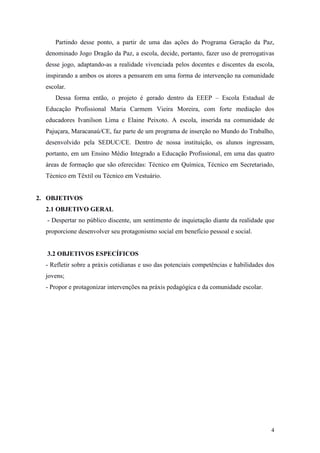 4
Partindo desse ponto, a partir de uma das ações do Programa Geração da Paz,
denominado Jogo Dragão da Paz, a escola, decide, portanto, fazer uso de prerrogativas
desse jogo, adaptando-as a realidade vivenciada pelos docentes e discentes da escola,
inspirando a ambos os atores a pensarem em uma forma de intervenção na comunidade
escolar.
Dessa forma então, o projeto é gerado dentro da EEEP – Escola Estadual de
Educação Profissional Maria Carmem Vieira Moreira, com forte mediação dos
educadores Ivanilson Lima e Elaine Peixoto. A escola, inserida na comunidade de
Pajuçara, Maracanaú/CE, faz parte de um programa de inserção no Mundo do Trabalho,
desenvolvido pela SEDUC/CE. Dentro de nossa instituição, os alunos ingressam,
portanto, em um Ensino Médio Integrado a Educação Profissional, em uma das quatro
áreas de formação que são oferecidas: Técnico em Química, Técnico em Secretariado,
Técnico em Têxtil ou Técnico em Vestuário.
2. OBJETIVOS
2.1 OBJETIVO GERAL
- Despertar no público discente, um sentimento de inquietação diante da realidade que
proporcione desenvolver seu protagonismo social em benefício pessoal e social.
3.2 OBJETIVOS ESPECÍFICOS
- Refletir sobre a práxis cotidianas e uso das potenciais competências e habilidades dos
jovens;
- Propor e protagonizar intervenções na práxis pedagógica e da comunidade escolar.
 