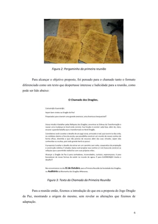 6
Figura 2: Pergaminho da primeira reunião
Para alcançar o objetivo proposto, foi pensado para o chamado tanto o formato
diferenciado como um texto que despertasse interesse e ludicidade para a reunião, como
pode ser lido abaixo:
Figura 3: Texto do Chamado da Primeira Reunião
Para a reunião então, fizemos a introdução do que era a proposta do Jogo Dragão
da Paz, mostrando a origem do mesmo, sem revelar as alterações que fizemos de
adaptação.
 