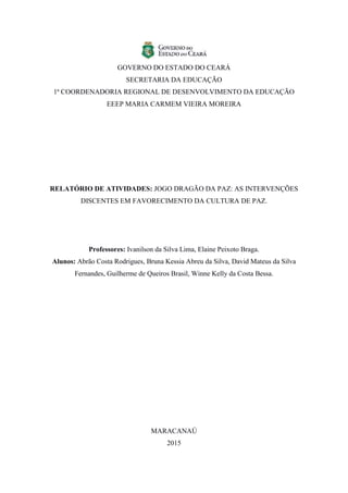 GOVERNO DO ESTADO DO CEARÁ
SECRETARIA DA EDUCAÇÃO
1ª COORDENADORIA REGIONAL DE DESENVOLVIMENTO DA EDUCAÇÃO
EEEP MARIA CARMEM VIEIRA MOREIRA
RELATÓRIO DE ATIVIDADES: JOGO DRAGÃO DA PAZ: AS INTERVENÇÕES
DISCENTES EM FAVORECIMENTO DA CULTURA DE PAZ.
Professores: Ivanilson da Silva Lima, Elaine Peixoto Braga.
Alunos: Abrão Costa Rodrigues, Bruna Kessia Abreu da Silva, David Mateus da Silva
Fernandes, Guilherme de Queiros Brasil, Winne Kelly da Costa Bessa.
MARACANAÚ
2015
 