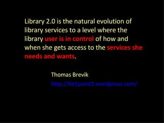 Library 2.0 is the natural evolution of library services to a level where the library  user is in control  of how and when she gets access to the  services she needs and wants . Thomas Brevik http://lib1point5.wordpress.com/ 