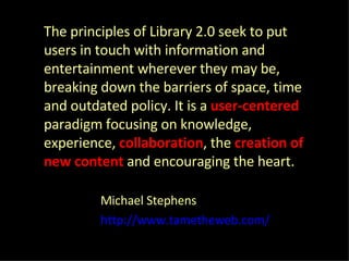The principles of Library 2.0 seek to put users in touch with information and entertainment wherever they may be, breaking down the barriers of space, time and outdated policy. It is a  user-centered   paradigm focusing on knowledge, experience,  collaboration , the  creation of new content   and encouraging the heart. Michael Stephens  http://www.tametheweb.com/ 