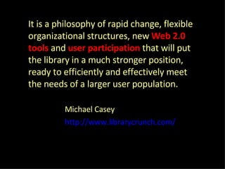 It is a philosophy of rapid change, flexible organizational structures, new  Web 2.0 tools   and  user participation  that will put the library in a much stronger position, ready to efficiently and effectively meet the needs of a larger user population. Michael Casey  http://www.librarycrunch.com/ 