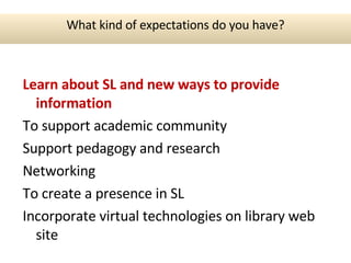 Learn about SL  and new ways to provide information To support academic community Support pedagogy and research Networking To create a presence in SL Incorporate virtual technologies on library web site What kind of expectations do you have? 