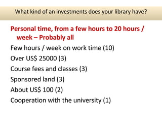Personal time, from a few hours to 20 hours / week – Probably all Few hours / week on work time (10) Over US$ 25000 (3) Course fees and classes (3) Sponsored land (3) About US$ 100 (2) Cooperation with the university (1) What kind of an investments does your library have? 