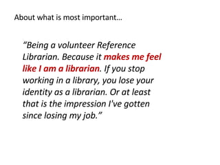 About what is most important… “ Being a volunteer Reference Librarian. Because it  makes me feel like I am a librarian . If you stop working in a library, you lose your identity as a librarian. Or at least that is the impression I've gotten since losing my job.” 