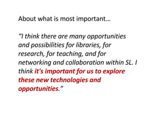 About what is most important… “ I think there are many opportunities and possibilities for libraries, for research, for teaching, and for networking and collaboration within SL. I think  it's important for us to explore these new technologies and opportunities .” 