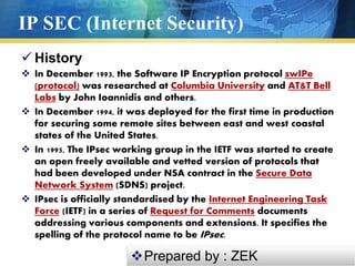 IP SEC (Internet Security)
 History
 In December 1993, the Software IP Encryption protocol swIPe
(protocol) was researched at Columbia University and AT&T Bell
Labs by John Ioannidis and others.
 In December 1994, it was deployed for the first time in production
for securing some remote sites between east and west coastal
states of the United States.
 In 1995, The IPsec working group in the IETF was started to create
an open freely available and vetted version of protocols that
had been developed under NSA contract in the Secure Data
Network System (SDNS) project.
 IPsec is officially standardised by the Internet Engineering Task
Force (IETF) in a series of Request for Comments documents
addressing various components and extensions. It specifies the
spelling of the protocol name to be IPsec.
Prepared by : ZEK
 