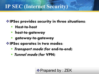 IP SEC (Internet Security)
IPSec provides security in three situations:
 Host-to-host
 host-to-gateway
 gateway-to-gateway
IPSec operates in two modes:
 Transport mode (for end-to-end)
 Tunnel mode (for VPN)
Prapared by : ZEK
 