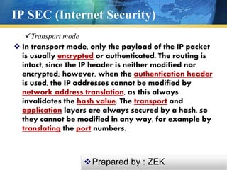 IP SEC (Internet Security)
 In transport mode, only the payload of the IP packet
is usually encrypted or authenticated. The routing is
intact, since the IP header is neither modified nor
encrypted; however, when the authentication header
is used, the IP addresses cannot be modified by
network address translation, as this always
invalidates the hash value. The transport and
application layers are always secured by a hash, so
they cannot be modified in any way, for example by
translating the port numbers.
Transport mode
Prapared by : ZEK
 