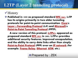 L2TP (Layer 2 tunneling protocol)
History
 Published in 1999 as proposed standard RFC 2661, L2TP
has its origins primarily in two older tunneling
protocols for point-to-point communication: Cisco's
Layer 2 Forwarding Protocol (L2F) and Microsoft's
Point-to-Point Tunneling Protocol (PPTP).
A new version of this protocol, L2TPv3, appeared as
proposed standard RFC 3931 in 2005. L2TPv3 provides
additional security features, improved encapsulation,
and the ability to carry data links other than simply
Point-to-Point Protocol (PPP) over an IP network (for
example: Frame Relay, Ethernet, ATM, etc.).
Prepared by : ZEK
 