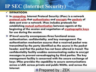 IP SEC (Internet Security)
 DIFINATIOON:
 In computing, Internet Protocol Security (IPsec) is a network
protocol suite that authenticates and encrypts the packets of
data sent over a network. IPsec includes protocols for
establishing mutual authentication between agents at the
beginning of the session and negotiation of cryptographic keys
for use during the session.
 IP-level security encompasses three functional areas:
authentication, confidentiality, and key management. The
authentication mechanism assures that a received packet was
transmitted by the party identified as the source in the packet
header, and that the packet has not been altered in transit. The
confidentiality facility enables communicating nodes to encrypt
messages to prevent eavesdropping by third parties. The key
management facility is concerned with the secure exchange of
keys. IPSec provides the capability to secure communications
across a LAN, across private and public WANs, and across the
Internet.
Prepared by : ZEK
 