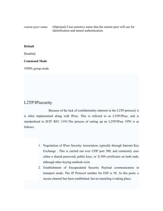 remote-peer-name (Optoinal) Case-sensitive name that the remote peer will use for
identification and tunnel authentication.
Default
Disabled
Command Mode
VPDN group mode
L2TP/IPsecurity
Because of the lack of confidentiality inherent in the L2TP protocol, it
is often implemented along with IPsec. This is referred to as L2TP/IPsec, and is
standardized in IETF RFC 3193.The process of setting up an L2TP/IPsec VPN is as
follows:
1. Negotiation of IPsec Security Association, typically through Internet Key
Exchange . This is carried out over UDP port 500, and commonly uses
either a shared password, public keys, or X.509 certificates on both ends,
although other keying methods exist.
2. Establishment of Encapsulated Security Payload communication in
transport mode. The IP Protocol number for ESP is 50. At this point, a
secure channel has been established, but no tunneling is taking place.
 